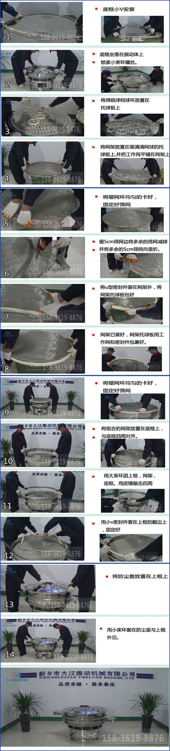 豆?jié){過濾振動篩換網(wǎng)圖示：1，底框小V安裝，2，底框坐落在振動體上，鎖緊小束環(huán)螺絲3，將彈跳球擋球環(huán)放置在托球板上4，將網(wǎng)架放置在裝滿清網(wǎng)球的托球板上，并把工作網(wǎng)平鋪在網(wǎng)架上。5，將繃網(wǎng)環(huán)均勻的卡好固定好篩網(wǎng)。6，留5cm篩網(wǎng)邊將多余的篩網(wǎng)減掉，并將多余的5cm篩網(wǎng)向里折。7，將U型密封件裝在網(wǎng)架外，將網(wǎng)架托球板包好。8，網(wǎng)架已裝好，網(wǎng)架托球板用工作網(wǎng)和密封件包裹好。9，將繃網(wǎng)均勻的卡好固定好篩網(wǎng)10，將組合的網(wǎng)架放置在底框上與底框四周對齊。11，用大束環(huán)固上框，網(wǎng)架，底框。用皮錘敲擊四周。12，用小V密封件套在上框的翻邊上，固定好。13，將防塵蓋放置在上框上。14，用小束環(huán)套在防塵蓋與上框沿。