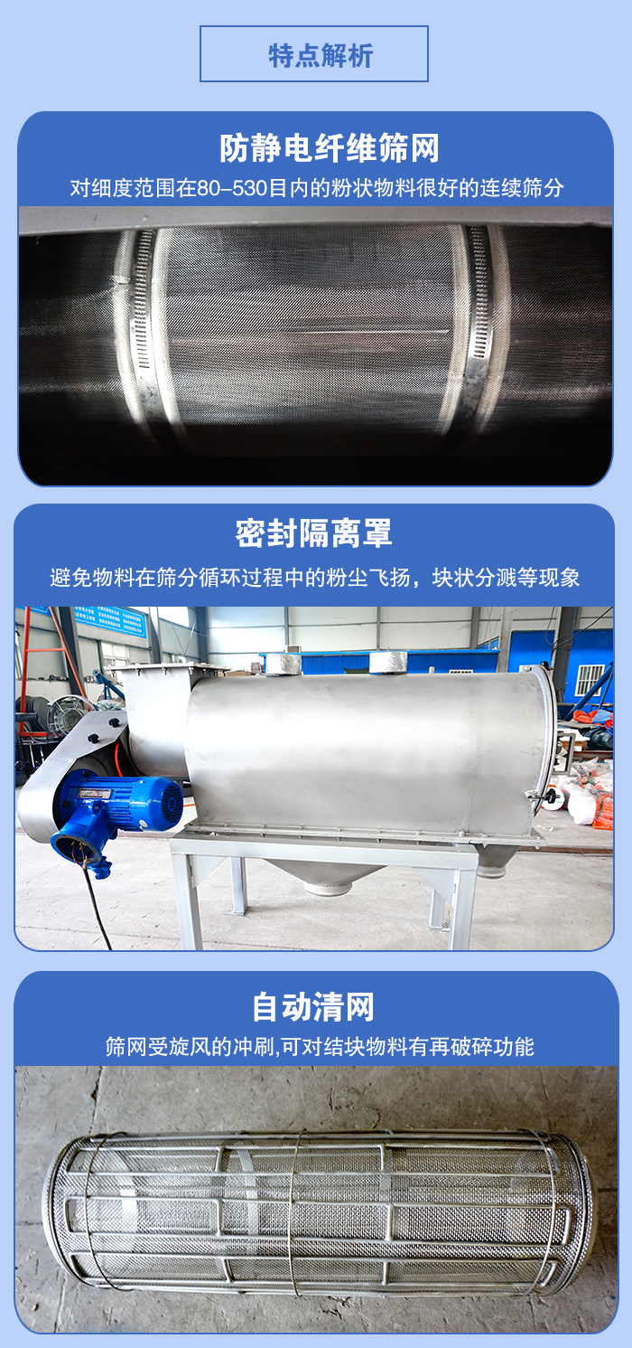 氣旋篩的特點(diǎn)：防靜電纖維篩網(wǎng):對細(xì)度范圍在80-530目內(nèi)的粉狀物料很好的連續(xù)篩分。密封隔離罩：避免物料在篩分循環(huán)過程中的粉塵飛揚(yáng)，塊狀分濺等現(xiàn)象。自動清網(wǎng)，篩網(wǎng)受旋風(fēng)的沖刷，可對結(jié)塊物料有破碎功能。